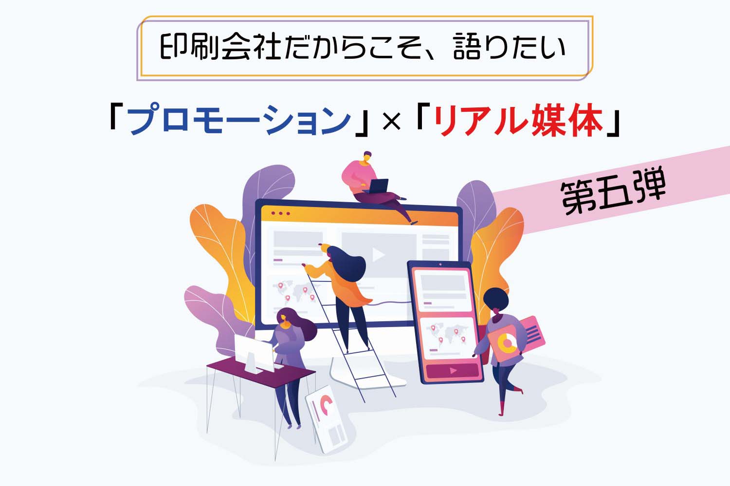 印刷会社だからこそ、語りたい！「リアル媒体×プロモーション」第五弾